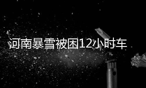 河南暴雪被困12小時(shí)車主發(fā)聲，生死攸關(guān)時(shí)刻的人性閃光