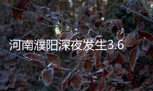河南濮陽深夜發(fā)生3.6級地震 專家回應(yīng)為何震感較強