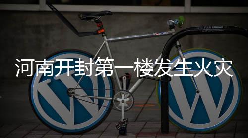 河南開(kāi)封第一樓發(fā)生火災(zāi)事件報(bào)道