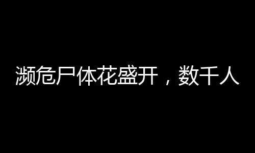 瀕危尸體花盛開，數(shù)千人排隊(duì)參觀——背后的故事引人深思