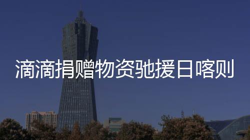 滴滴捐贈(zèng)物資馳援日喀則災(zāi)區(qū) 公益救援隊(duì)行動(dòng)中