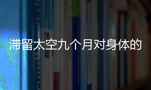 滯留太空九個月對身體的影響可逆性解析