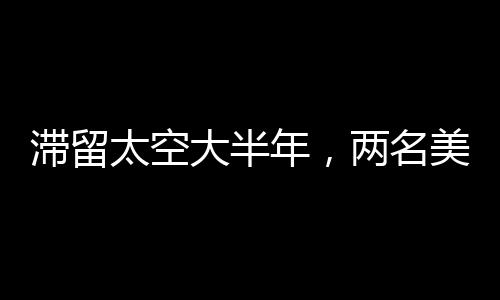 滯留太空大半年，兩名美國(guó)宇航員挑戰(zhàn)與成就的觀察報(bào)告