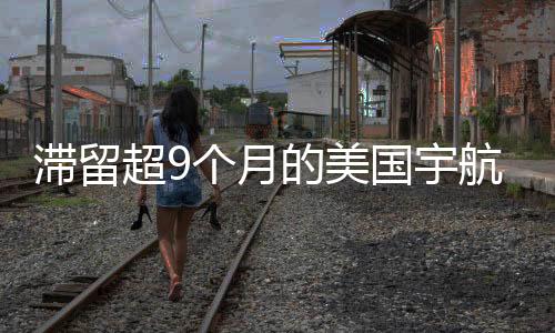 滯留超9個(gè)月的美國(guó)宇航員終于返程