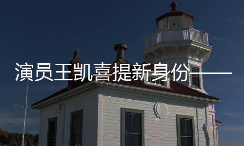 演員王凱喜提新身份——全面拓展藝術(shù)領(lǐng)域的新征程