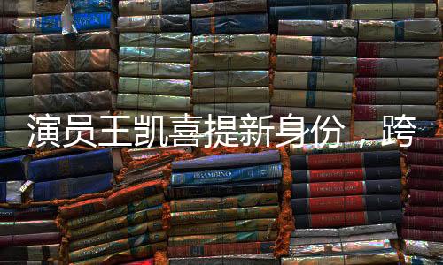 演員王凱喜提新身份，跨界多元發(fā)展，展現(xiàn)無限魅力