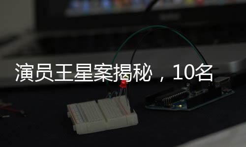 演員王星案揭秘，10名嫌犯被押解回國，案件細(xì)節(jié)逐一呈現(xiàn)