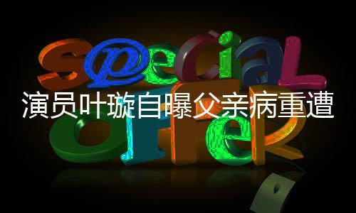 演員葉璇自曝父親病重遭保姆搶家產(chǎn)，引發(fā)社會關(guān)注