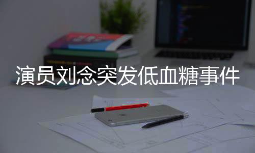 演員劉念突發(fā)低血糖事件，緊急救治與公眾關(guān)注