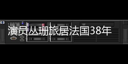 演員叢珊旅居法國(guó)38年，揭秘其生活與工作二三事