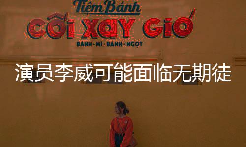演員李威可能面臨無期徒刑或死刑的驚人情況揭秘