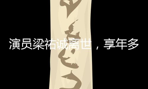 演員梁祐誠離世，享年多少歲成謎團，引發(fā)娛樂圈緬懷潮