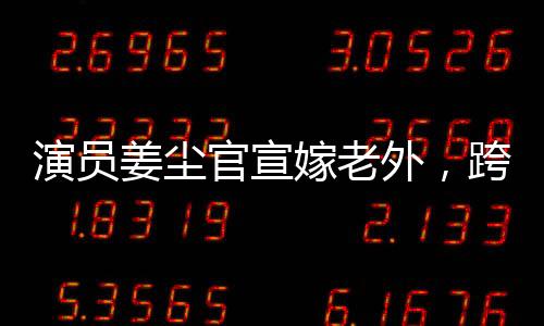演員姜塵官宣嫁老外，跨文化愛情的綻放
