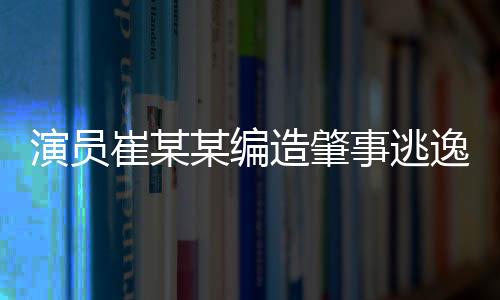 演員崔某某編造肇事逃逸虛假警情被拘