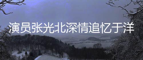 演員張光北深情追憶于洋，一生演藝路上的璀璨星辰