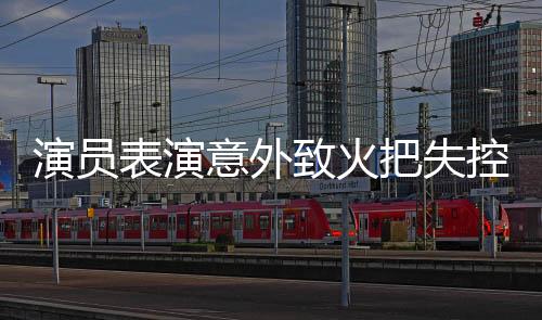 演員表演意外致火把失控引發(fā)戲劇事件思考