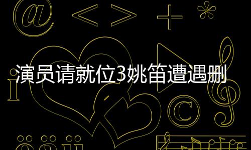 演員請(qǐng)就位3姚笛遭遇刪除事件深度解析