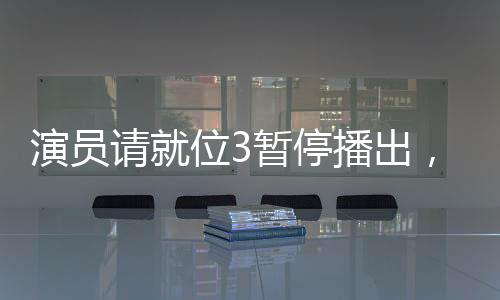 演員請就位3暫停播出，引發(fā)業(yè)界熱議