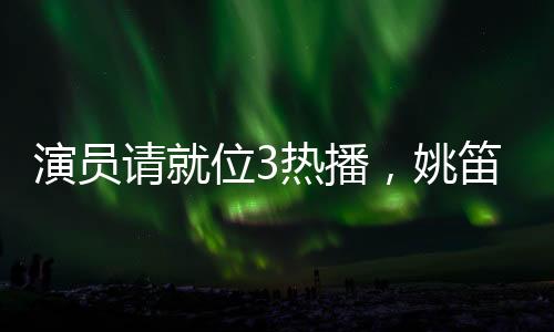 演員請就位3熱播，姚笛疑似被刪引發(fā)關(guān)注