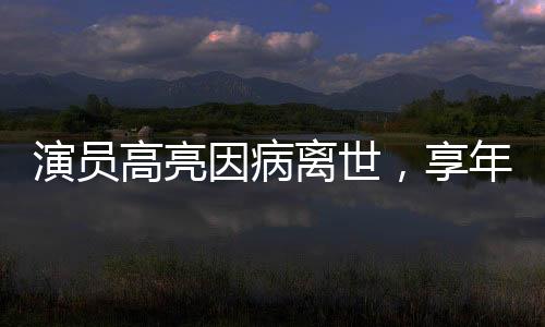 演員高亮因病離世，享年XX歲，演藝界痛失英才