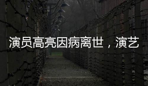 演員高亮因病離世，演藝圈痛失英才