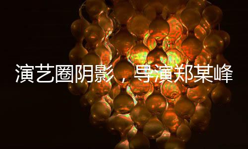 演藝圈陰影，導(dǎo)演鄭某峰侵害多位演員曝光
