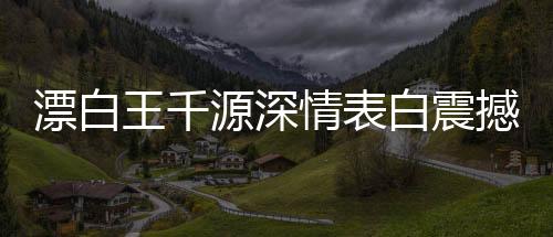 漂白王千源深情表白震撼演繹——驚悚浪漫，深入人心的獨特告白之道