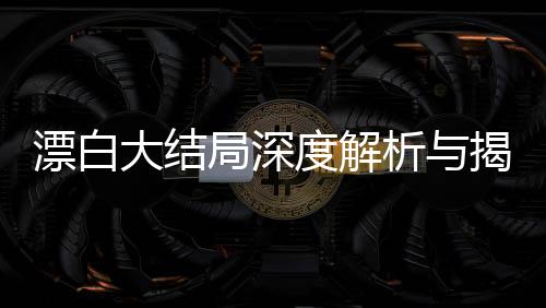 漂白大結(jié)局深度解析與揭秘，復(fù)雜人性抉擇的最終走向