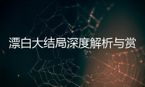 漂白大結局深度解析與賞析，回顧關鍵線索與感人瞬間（分十段詳述）