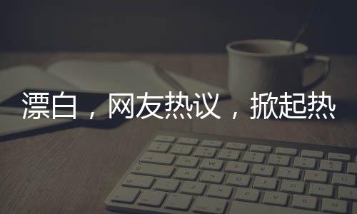 漂白，網(wǎng)友熱議，掀起熱議狂潮！