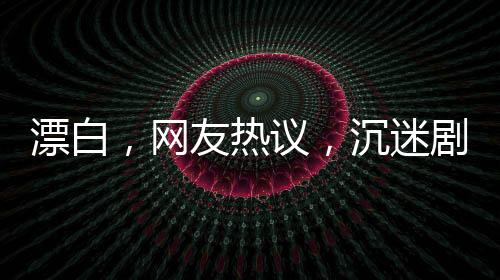 漂白，網(wǎng)友熱議，沉迷劇情無(wú)法自拔