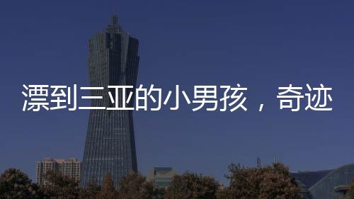 漂到三亞的小男孩，奇跡與失落交織的故事——一段未知的旅程與無盡的尋找