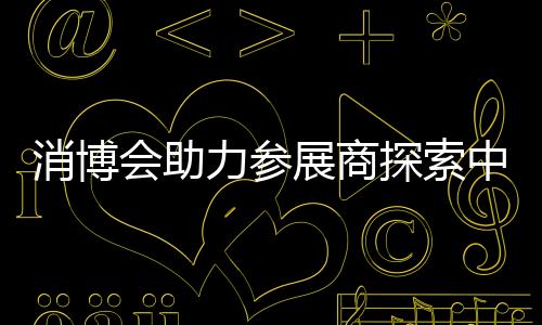 消博會(huì)助力參展商探索中國(guó)消費(fèi)市場(chǎng)機(jī)遇