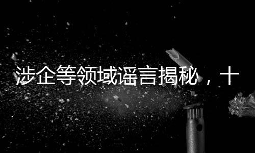 涉企等領(lǐng)域謠言揭秘，十大虛假信息深度剖析