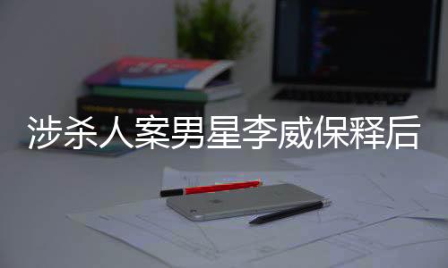 涉殺人案男星李威保釋后首次公開發(fā)聲，揭秘事件背后的真相