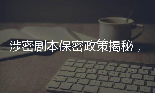 涉密劇本保密政策揭秘，張涵予談劇本保密規(guī)定