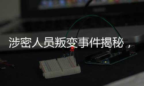 涉密人員叛變事件揭秘，48小時內迅速抓獲歸案
