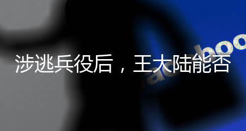 涉逃兵役后，王大陸能否回歸大陸？