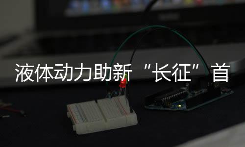 液體動(dòng)力助新“長(zhǎng)征”首秀