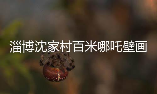 淄博沈家村百米哪吒壁畫成網(wǎng)紅新地標