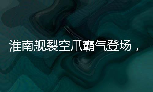 淮南艦裂空爪霸氣登場(chǎng)，展示我國(guó)海軍力量的嶄新面貌