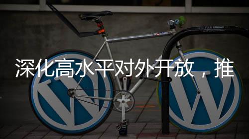 深化高水平對(duì)外開放，推動(dòng)經(jīng)濟(jì)高質(zhì)量發(fā)展