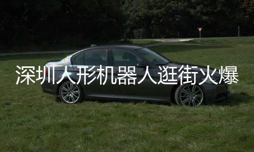 深圳人形機(jī)器人逛街火爆亮相，科技魅力引發(fā)新一輪熱潮