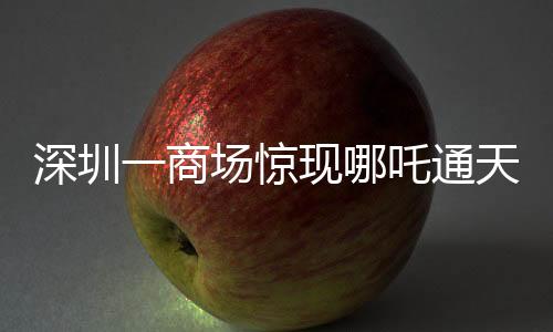深圳一商場驚現(xiàn)哪吒通天梯，神秘裝置引領潮流新體驗