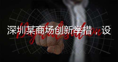 深圳某商場創(chuàng)新舉措，設(shè)立父嬰室，關(guān)愛家庭新角色