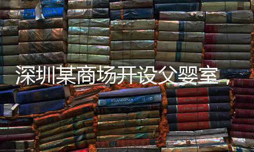 深圳某商場(chǎng)開(kāi)設(shè)父嬰室，倡導(dǎo)親子共融新風(fēng)尚