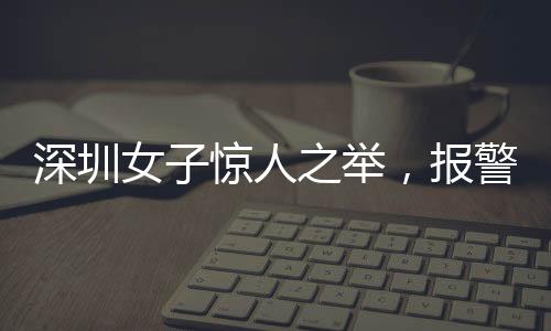 深圳女子驚人之舉，報警自稱舉報自己