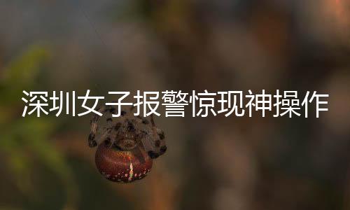深圳女子報警驚現(xiàn)神操作，我舉報我自己