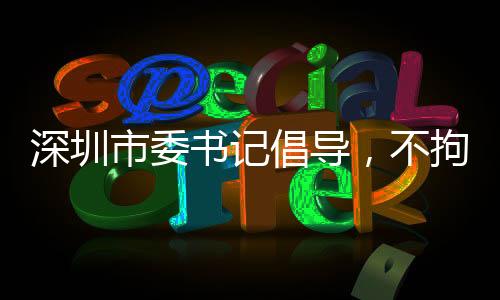 深圳市委書記倡導(dǎo)，不拘一格引進(jìn)人才