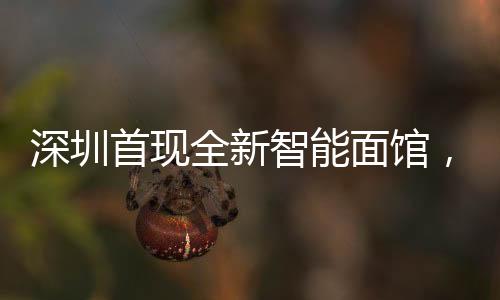 深圳首現(xiàn)全新智能面館，全流程機器人自動化作業(yè)